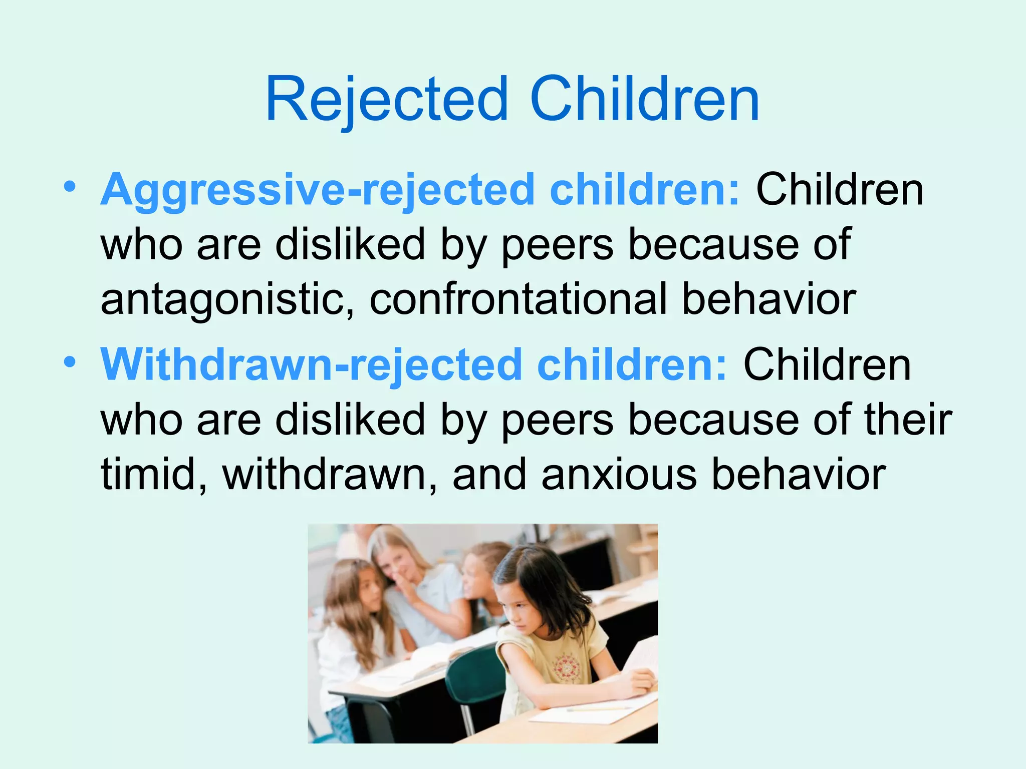 Rejected Children
• Aggressive-rejected children: Children
  who are disliked by peers because of
  antagonistic, confrontational behavior
• Withdrawn-rejected children: Children
  who are disliked by peers because of their
  timid, withdrawn, and anxious behavior
 