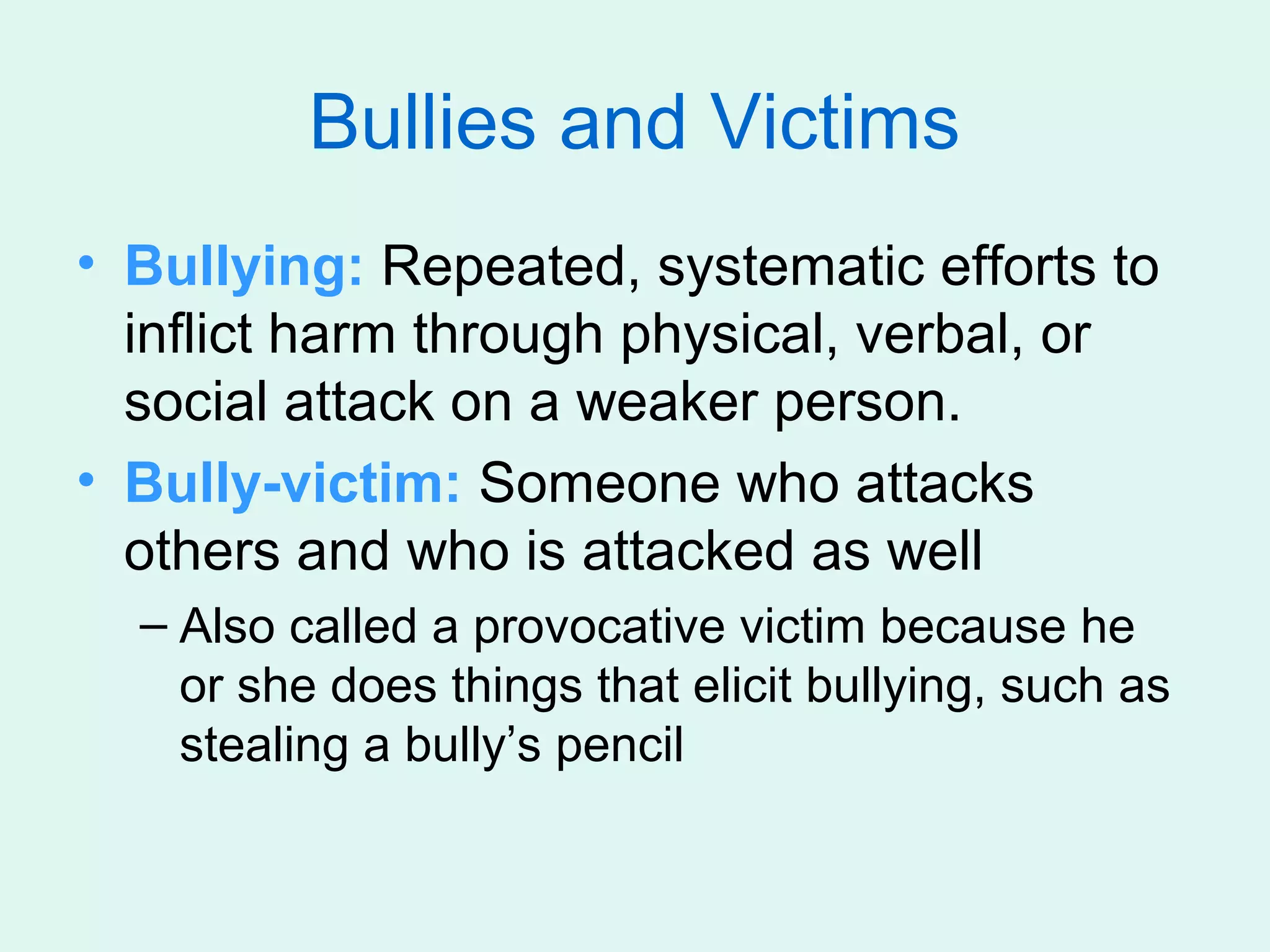 Bullies and Victims
• Bullying: Repeated, systematic efforts to
  inflict harm through physical, verbal, or
  social attack on a weaker person.
• Bully-victim: Someone who attacks
  others and who is attacked as well
  – Also called a provocative victim because he
    or she does things that elicit bullying, such as
    stealing a bully’s pencil
 