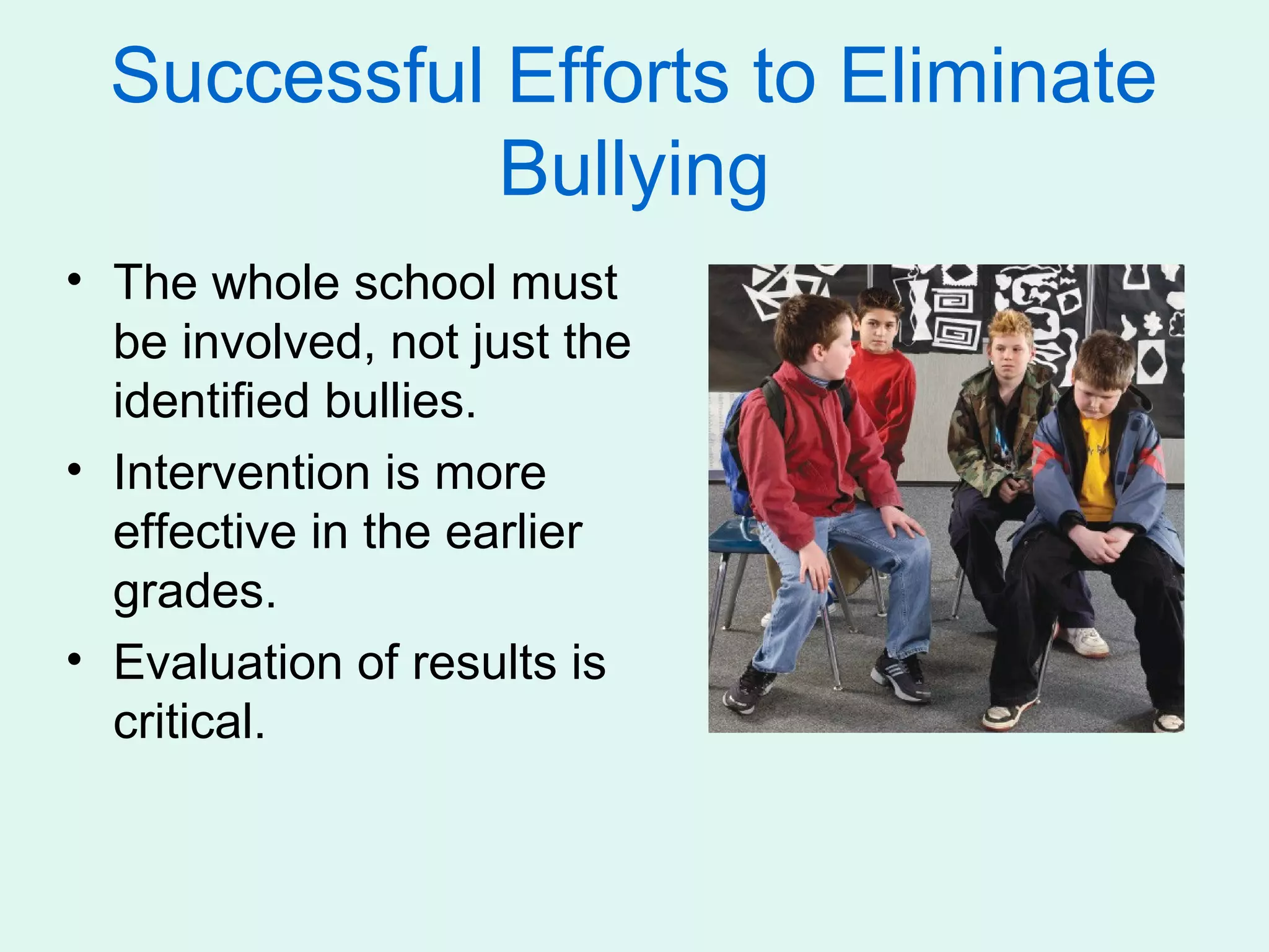 Successful Efforts to Eliminate
             Bullying
• The whole school must
  be involved, not just the
  identified bullies.
• Intervention is more
  effective in the earlier
  grades.
• Evaluation of results is
  critical.
 