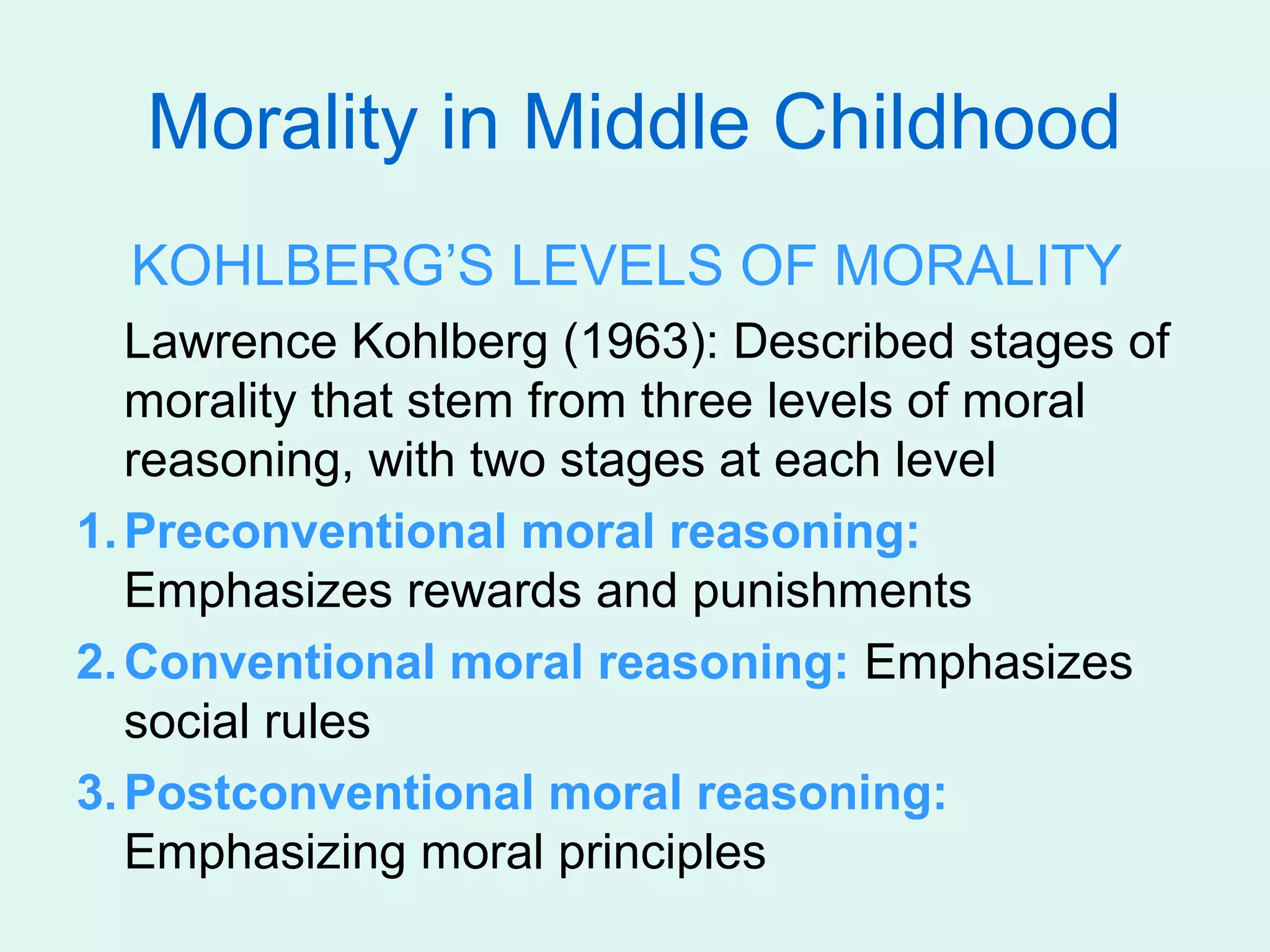 Morality in Middle Childhood
  KOHLBERG’S LEVELS OF MORALITY
   Lawrence Kohlberg (1963): Described stages of
   morality that stem from three levels of moral
   reasoning, with two stages at each level
1. Preconventional moral reasoning:
   Emphasizes rewards and punishments
2. Conventional moral reasoning: Emphasizes
   social rules
3. Postconventional moral reasoning:
   Emphasizing moral principles
 