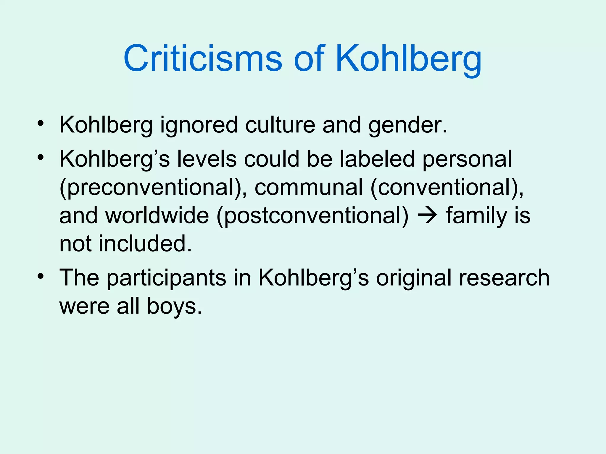 Criticisms of Kohlberg
• Kohlberg ignored culture and gender.
• Kohlberg’s levels could be labeled personal
  (preconventional), communal (conventional),
  and worldwide (postconventional)  family is
  not included.
• The participants in Kohlberg’s original research
  were all boys.
 