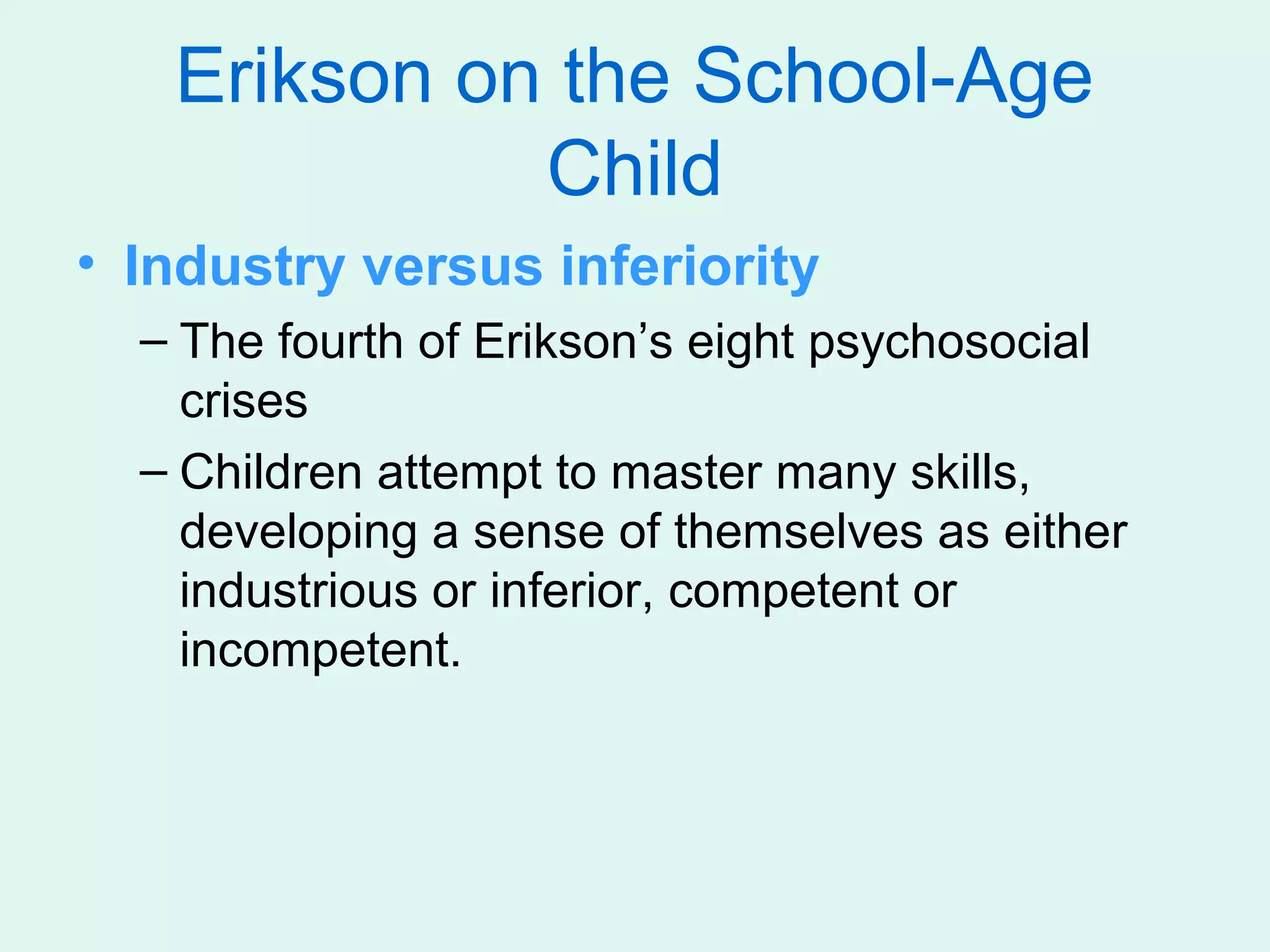 Erikson on the School-Age
             Child
• Industry versus inferiority
  – The fourth of Erikson’s eight psychosocial
    crises
  – Children attempt to master many skills,
    developing a sense of themselves as either
    industrious or inferior, competent or
    incompetent.
 