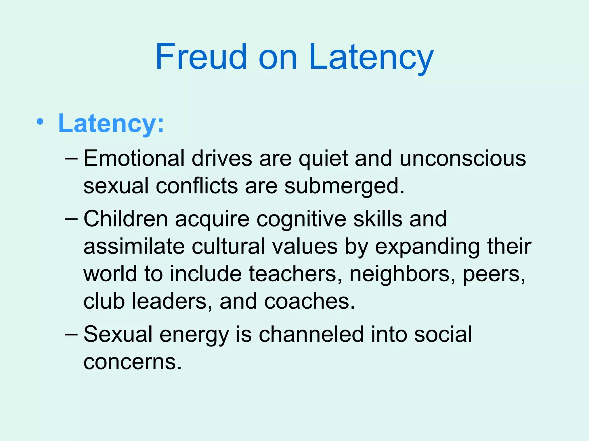 Freud on Latency
• Latency:
  – Emotional drives are quiet and unconscious
    sexual conflicts are submerged.
  – Children acquire cognitive skills and
    assimilate cultural values by expanding their
    world to include teachers, neighbors, peers,
    club leaders, and coaches.
  – Sexual energy is channeled into social
    concerns.
 