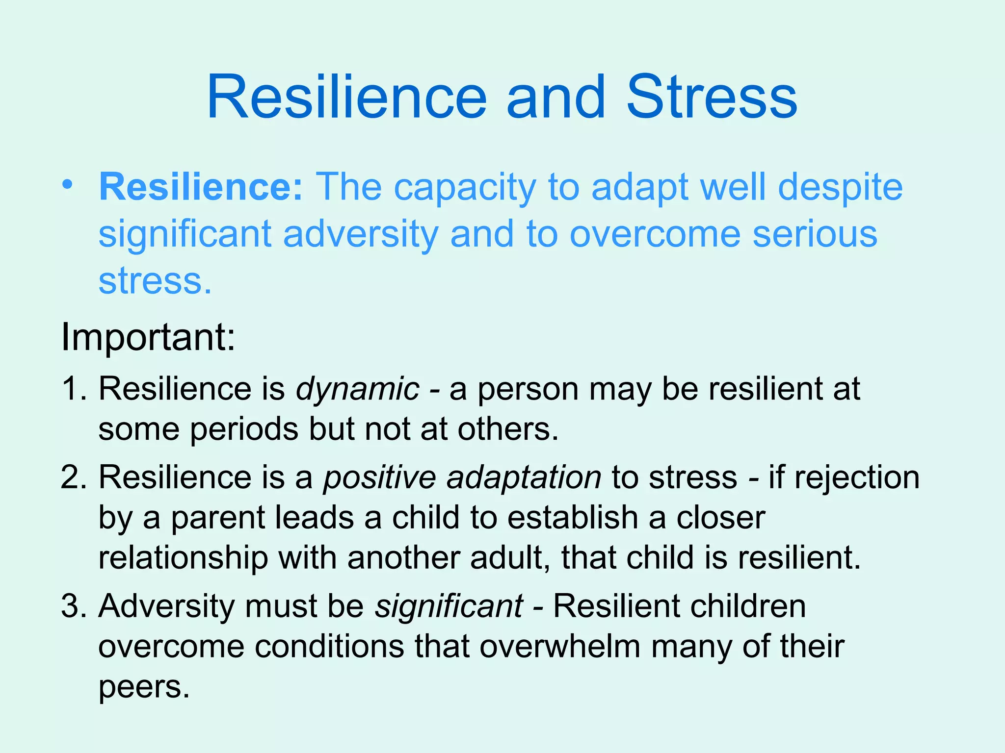 Resilience and Stress
• Resilience: The capacity to adapt well despite
  significant adversity and to overcome serious
  stress.
Important:
1. Resilience is dynamic - a person may be resilient at
   some periods but not at others.
2. Resilience is a positive adaptation to stress - if rejection
   by a parent leads a child to establish a closer
   relationship with another adult, that child is resilient.
3. Adversity must be significant - Resilient children
   overcome conditions that overwhelm many of their
   peers.
 