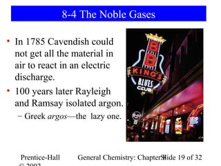 8-4 The Noble Gases

• In 1785 Cavendish could
  not get all the material in
  air to react in an electric
  discharge.
• 100 years later Rayleigh
  and Ramsay isolated argon.
  – Greek argos—the lazy one.



   Prentice-Hall      General Chemistry: ChapterSlide 19 of 32
                                                 8
 