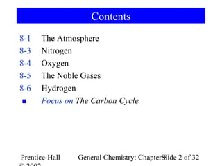 Contents
8-1   The Atmosphere
8-3   Nitrogen
8-4   Oxygen
8-5   The Noble Gases
8-6   Hydrogen
      Focus on The Carbon Cycle




Prentice-Hall   General Chemistry: ChapterSlide 2 of 32
                                           8
 