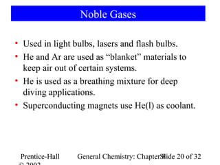 Noble Gases

• Used in light bulbs, lasers and flash bulbs.
• He and Ar are used as “blanket” materials to
  keep air out of certain systems.
• He is used as a breathing mixture for deep
  diving applications.
• Superconducting magnets use He(l) as coolant.




 Prentice-Hall   General Chemistry: ChapterSlide 20 of 32
                                            8
 