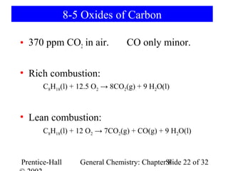 8-5 Oxides of Carbon

• 370 ppm CO2 in air.            CO only minor.


• Rich combustion:
       C8H18(l) + 12.5 O2 → 8CO2(g) + 9 H2O(l)



• Lean combustion:
       C8H18(l) + 12 O2 → 7CO2(g) + CO(g) + 9 H2O(l)



Prentice-Hall      General Chemistry: ChapterSlide 22 of 32
                                              8
 
