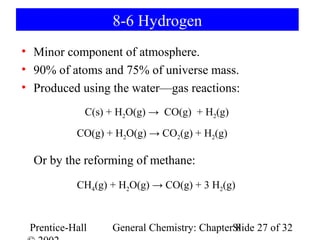 8-6 Hydrogen
• Minor component of atmosphere.
• 90% of atoms and 75% of universe mass.
• Produced using the water—gas reactions:
             C(s) + H2O(g) → CO(g) + H2(g)
           CO(g) + H2O(g) → CO2(g) + H2(g)

  Or by the reforming of methane:
           CH4(g) + H2O(g) → CO(g) + 3 H2(g)



 Prentice-Hall    General Chemistry: ChapterSlide 27 of 32
                                             8
 
