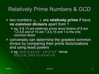 Relatively Prime Numbers & GCD two numbers  a, b  are  relatively prime  if have  no common divisors  apart from 1  eg. 8 & 15 are relatively prime since factors of 8 are 1,2,4,8 and of 15 are 1,3,5,15 and 1 is the only common factor  conversely can determine the greatest common divisor by comparing their prime factorizations and using least powers eg.  300 =2 1 x3 1 x5 2  18=2 1 x3 2   hence  GCD(18,300)=2 1 x3 1 x5 0 =6 