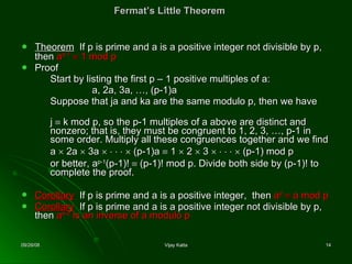 Fermat’s Little Theorem Theorem   If p is prime and a is a positive integer not divisible by p, then  a p-1     1 mod p Proof Start by listing the first p – 1 positive multiples of a: a, 2a, 3a, …, (p-1)a Suppose that  j a and  k a are the same modulo p, then we have  j      k  mod p, so the p-1 multiples of a above are distinct and nonzero; that is, they must be congruent to 1, 2, 3, …, p-1 in some order. Multiply all these congruence s  together and we find a    2a    3a                (p-1)a    1    2    3                (p-1) mod p or better, a p-1 (p-1)!    (p-1)! mod p. Divide both side by (p-1)! to complete the proof .  Corollary   If p is prime and a is a positive integer,  then  a p     a mod p Corollary   If p is prime and a is a positive integer not divisible by p, then  a p-2  is an inverse of a modulo p 