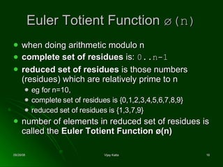 Euler Totient Function  ø(n) when doing arithmetic modulo n  complete set of residues  is:  0..n-1   reduced set of residues  is those numbers (residues) which are relatively prime to n  eg for n=10,  complete set of residues is {0,1,2,3,4,5,6,7,8,9}  reduced set of residues is {1,3,7,9}  number of elements in reduced set of residues is called the  Euler Totient Function ø(n)   