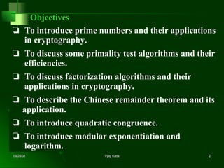 Objectives ❏  To introduce prime numbers and their applications   in cryptography. ❏  To discuss some primality test algorithms and their   efficiencies. ❏  To discuss factorization algorithms and their   applications in cryptography. ❏  To describe the Chinese remainder theorem and its   application. ❏  To introduce quadratic congruence. ❏  To introduce modular exponentiation and   logarithm. 