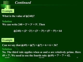 Continued What is the value of   (240)? Example  Solution We can write 240 = 2 4  × 3 1  × 5 1 . Then  (240) = (2 4  −2 3 ) × (3 1  − 3 0 ) × (5 1  − 5 0 ) = 64 Can we say that   (49) =   (7) ×   (7) = 6 × 6 = 36? Example  Solution No. The third rule applies when  m  and  n  are relatively prime. Here 49 = 7 2 . We need to use the fourth rule:   (49) = 7 2  − 7 1  = 42. 