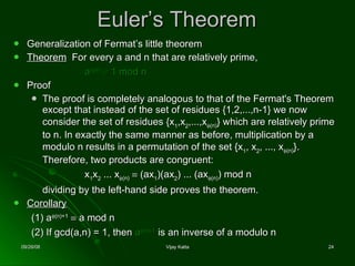 Euler’s Theorem Generalization of Fermat’s little theorem Theorem   For every a and n that are relatively prime,  a  ( n)      1 mod n Proof The proof is completely analogous to that of the Fermat's Theorem except that instead of the set of residues {1,2,...,n-1} we now consider the set of residues {x 1 ,x 2 ,...,x  ( n) } which are relatively prime to n. In exactly the same manner as before, multiplication by a modulo n results in a permutation of the set {x 1 , x 2 , ..., x  ( n) }. Therefore, two products are congruent: x 1 x 2  ... x  ( n)      (ax 1 )(ax 2 ) ... (ax  ( n) ) mod n  dividing by the left-hand side proves the theorem. Corollary   (1) a  ( n)+1      a mod n (2)   If gcd(a,n) = 1, then  a  ( n)-1   is an inverse of a modulo n 