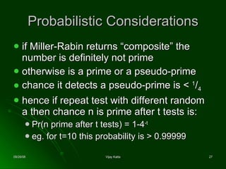 Probabilistic Considerations if Miller-Rabin returns “composite” the number is definitely not prime otherwise is a prime or a pseudo-prime chance it detects a pseudo-prime is <  1 / 4 hence if repeat test with different random a then chance n is prime after t tests is: Pr(n prime after t tests) = 1-4 -t eg. for t=10 this probability is > 0.99999 