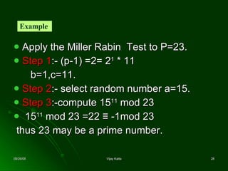 Apply the Miller Rabin  Test to P=23. Step 1 :- (p-1) =2= 2 1  * 11 b=1,c=11. Step 2 :- select random number a=15. Step 3 :-compute 15 11  mod 23 15 11  mod 23 =22  ≡ -1mod 23 thus 23 may be a prime number. Example  