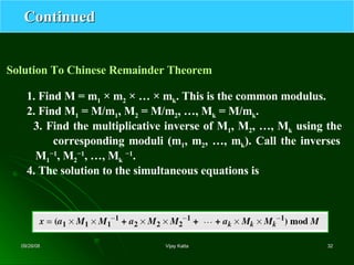 Continued Solution To Chinese Remainder Theorem 1. Find M = m 1  × m 2  × … × m k . This is the common modulus. 2. Find M 1  = M/m 1 , M 2  = M/m 2 , …, M k  = M/m k . 3. Find the multiplicative inverse of M 1 , M 2 , …, M k  using the   corresponding moduli (m 1 , m 2 , …, m k ). Call the inverses   M 1 −1 , M 2 −1 , …, M k   −1 . 4. The solution to the simultaneous equations is 