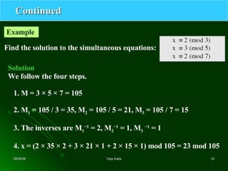Continued Find the solution to the simultaneous equations: Example  Solution We follow the four steps. 1. M = 3 × 5 × 7 = 105 2. M 1  = 105 / 3 = 35, M 2  = 105 / 5 = 21, M 3  = 105 / 7 = 15 3. The inverses are M 1 −1  = 2, M 2 −1  = 1, M 3   −1  = 1 4. x = (2 × 35 × 2 + 3 × 21 × 1 + 2 × 15 × 1) mod 105 = 23 mod 105 