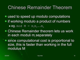 Chinese Remainder Theorem used to speed up modulo computations  if working modulo a product of numbers  eg.  mod M = m 1 m 2 ..m k   Chinese Remainder theorem lets us work in each moduli m i  separately  since computational cost is proportional to size, this is faster than working in the full modulus M 