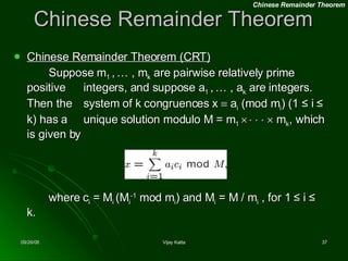 Chinese Remainder Theorem Chinese Remainder Theorem (CRT) Suppose m 1  ,   … , m k  are pairwise relatively prime positive  integers, and suppose a 1  ,   … , a k  are integers. Then the  system of k congruences x    a i  (mod m i ) (1 ≤ i ≤ k) has a  unique solution modulo M = m 1                m k , which is given by where c i  = M i  (M i -1  mod m i ) and M i  = M / m i  , for 1 ≤ i ≤ k. Chinese Remainder Theorem 
