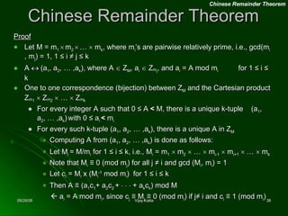 Chinese Remainder Theorem Proof Let M = m 1     m 2     …    m k , where m i ’s are pairwise relatively prime, i.e., gcd(m i  , m j ) = 1, 1 ≤ i ≠ j ≤ k A    (a 1 , a 2 , … ,a k ), where A    Z M , a i     Z m i , and a i  = A mod m i   for 1 ≤ i ≤ k One to one correspondence (bijection) between Z M  and the Cartesian product Z m 1     Z m 2     …    Z m k For every integer A such that 0 ≤ A  <  M, there is a unique k-tuple  (a 1 , a 2 , … ,a k )   with 0 ≤ a i  <  m i For every such k-tuple (a 1 , a 2 , … ,a k ), there is a unique A in Z M  Computing A from (a 1 , a 2 , … ,a k ) is done as follows: Let M i  = M/m i  for 1 ≤ i ≤ k, i.e., M i  = m 1     m 2     …    m i-1     m i+1     …    m k Note that M i  ≡ 0 (mod m j ) for all j ≠ i and gcd (M i , m i ) = 1 Let c i  = M i  x (M i -1  mod m i )  for 1 ≤ i ≤ k Then A ≡ (a 1 c 1 + a 2 c 2  +          + a k c k ) mod M    a i  = A mod m i , since c j  ≡ M j  ≡ 0 (mod m i ) if j≠ i and c i  ≡ 1 (mod m i ) Chinese Remainder Theorem 