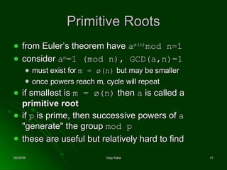 Primitive Roots from Euler’s theorem have  a ø(n) mod n=1  consider  a m =1 (mod n), GCD(a,n)=1 must exist for  m =  ø(n)  but may be smaller once powers reach m, cycle will repeat if smallest is  m =  ø(n)  then  a  is called a  primitive root   if  p  is prime, then successive powers of  a  "generate" the group  mod p   these are useful but relatively hard to find  