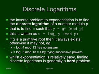 Discrete Logarithms the inverse problem to exponentiation is to find the  discrete logarithm  of a number modulo p  that is to find  x  such that  y = g x  (mod p)   this is written as  x = log g  y (mod p) if g is a primitive root then it always exists, otherwise it may not, eg. x = log 3  4 mod 13 has no answer  x = log 2  3 mod 13 = 4 by trying successive powers  whilst exponentiation is relatively easy, finding discrete logarithms is generally a  hard  problem  