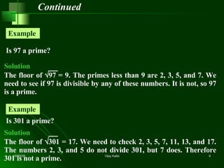 Continued Is 97 a prime? Example  Is 301 a prime? Example  Solution The floor of   97 = 9. The primes less than 9 are 2, 3, 5, and 7. We need to see if 97 is divisible by any of these numbers. It is not, so 97 is a prime. Solution The floor of   301 = 17. We need to check 2, 3, 5, 7, 11, 13, and 17. The numbers 2, 3, and 5 do not divide 301, but 7 does. Therefore 301 is not a prime. 