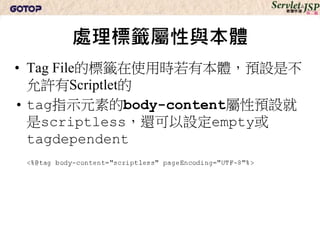 處理標籤屬性與本體
• Tag File的標籤在使用時若有本體，預設是不
  允許有Scriptlet的
• tag指示元素的body-content屬性預設就
  是scriptless，還可以設定empty或
  tagdependent
 