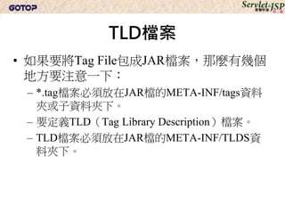 TLD檔案
• 如果要將Tag File包成JAR檔案，那麼有幾個
  地方要注意一下：
 – *.tag檔案必須放在JAR檔的META-INF/tags資料
   夾或子資料夾下。
 – 要定義TLD（Tag Library Description）檔案。
 – TLD檔案必須放在JAR檔的META-INF/TLDS資
   料夾下。
 