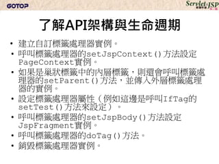 了解API架構與生命週期
• 建立自訂標籤處理器實例。
• 呼叫標籤處理器的setJspContext()方法設定
  PageContext實例。
• 如果是巢狀標籤中的內層標籤，則還會呼叫標籤處
  理器的setParent()方法，並傳入外層標籤處理
  器的實例。
• 設定標籤處理器屬性（例如這邊是呼叫IfTag的
  setTest()方法來設定）。
• 呼叫標籤處理器的setJspBody()方法設定
  JspFragment實例。
• 呼叫標籤處理器的doTag()方法。
• 銷毀標籤處理器實例。
 