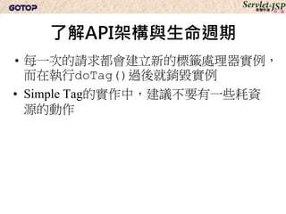 了解API架構與生命週期
• 每一次的請求都會建立新的標籤處理器實例，
  而在執行doTag()過後就銷毀實例
• Simple Tag的實作中，建議不要有一些耗資
  源的動作
 