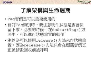了解架構與生命週期
• Tag實例是可以重複使用的
• 自訂Tag類別時，要注意物件狀態是否會保
  留下來，必要的時候，在doStartTag()方
  法中，可以進行狀態重置的動作
• 別以為可以使用release()方法來作狀態重
  置，因為release()方法只會在標籤實例真
  正被銷毀回收前被呼叫
 
