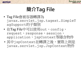 簡介Tag File
• Tag File會被容器轉譯為
  javax.servlet.jsp.tagext.SimpleT
  agSupport的子類別
• 在Tag File中可以使用out、config、
  request、response、session、
  application、jspContext等隱含物件
• 其中jspContext在轉譯之後，實際上則是
  javax.servlet.jsp.JspContext物件
 