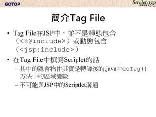 簡介Tag File
• Tag File在JSP中，並不是靜態包含
  （<%@include>）或動態包含
  （<jsp:include>）
• 在Tag File中撰寫Scriplet的話
 – 其中的隱含物件其實是轉譯後的.java中doTag()
   方法中的區域變數
 – 不可能與JSP中的Scriptlet溝通
 