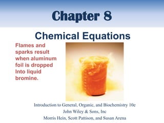 Chapter 8
       Chemical Equations
Flames and
sparks result
when aluminum
foil is dropped
Into liquid
bromine.



      Introduction to General, Organic, and Biochemistry 10e
                      John Wiley & Sons, Inc
           Morris Hein, Scott Pattison, and Susan Arena
 