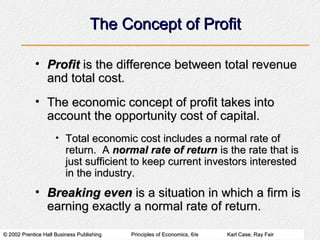 The Concept of Profit

            • Profit is the difference between total revenue
              and total cost.
            • The economic concept of profit takes into
              account the opportunity cost of capital.
                     • Total economic cost includes a normal rate of
                         return. A normal rate of return is the rate that is
                         just sufficient to keep current investors interested
                         in the industry.
            • Breaking even is a situation in which a firm is
              earning exactly a normal rate of return.

© 2002 Prentice Hall Business Publishing   Principles of Economics, 6/e   Karl Case, Ray Fair
 