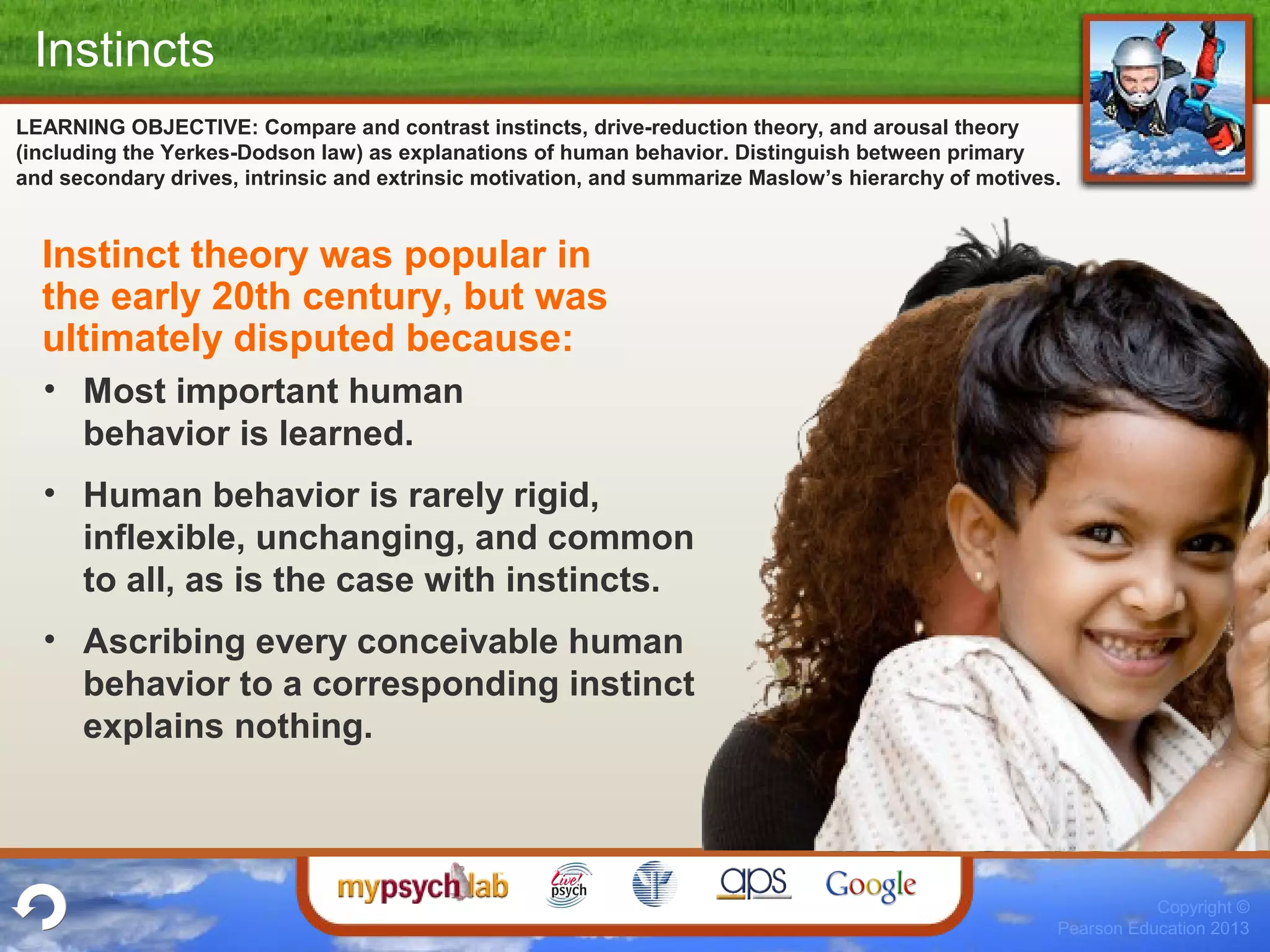 Copyright ©
Pearson Education 2013
LEARNING OBJECTIVE: Compare and contrast instincts, drive-reduction theory, and arousal theory
(including the Yerkes-Dodson law) as explanations of human behavior. Distinguish between primary
and secondary drives, intrinsic and extrinsic motivation, and summarize Maslow’s hierarchy of motives.
Instincts
Instinct theory was popular in
the early 20th century, but was
ultimately disputed because:
• Most important human
behavior is learned.
• Human behavior is rarely rigid,
inflexible, unchanging, and common
to all, as is the case with instincts.
• Ascribing every conceivable human
behavior to a corresponding instinct
explains nothing.
 
