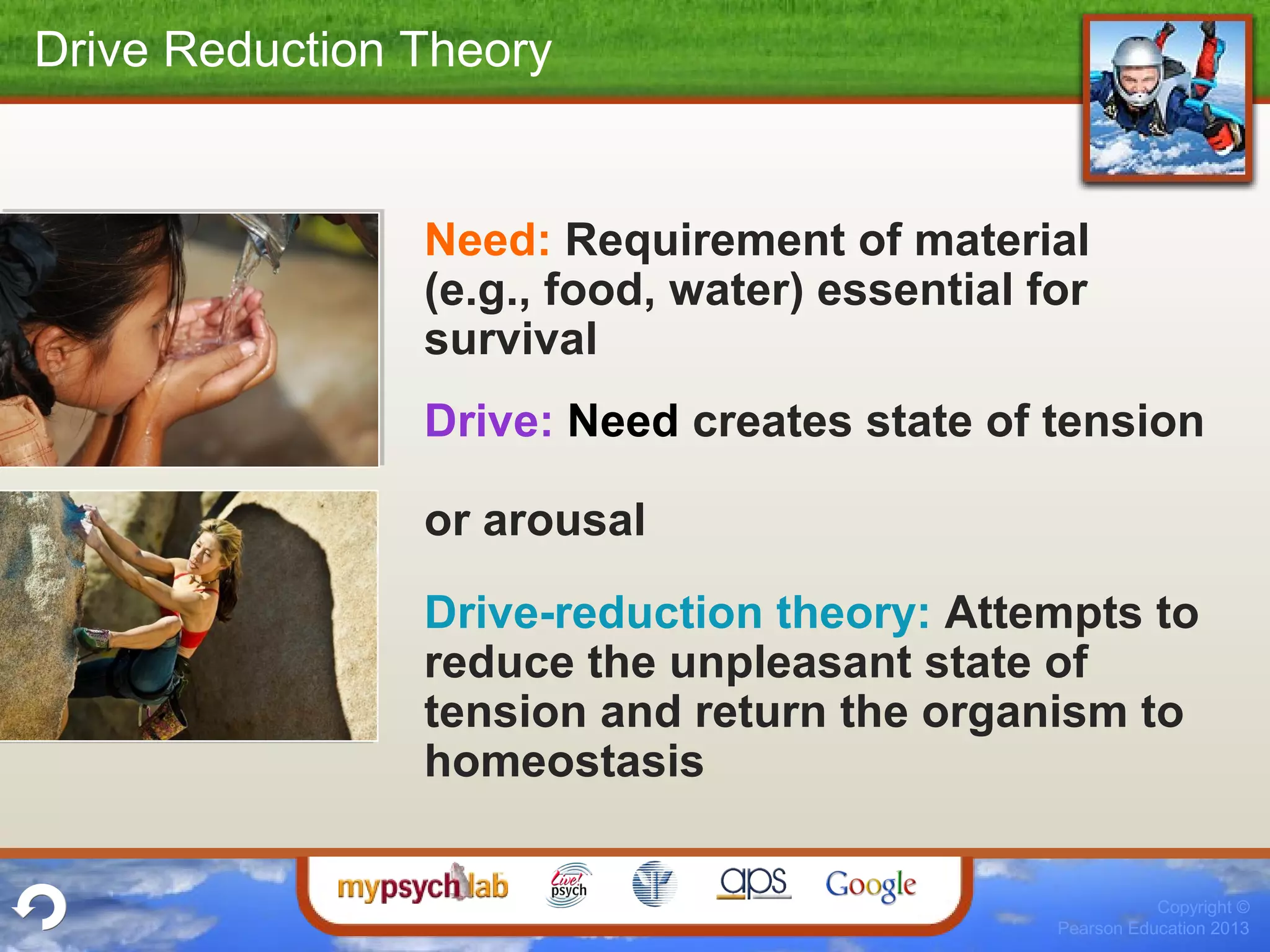 Copyright ©
Pearson Education 2013
Drive Reduction Theory
Need: Requirement of material
(e.g., food, water) essential for
survival
Drive: Need creates state of tension
or arousal
Drive-reduction theory: Attempts to
reduce the unpleasant state of
tension and return the organism to
homeostasis
 