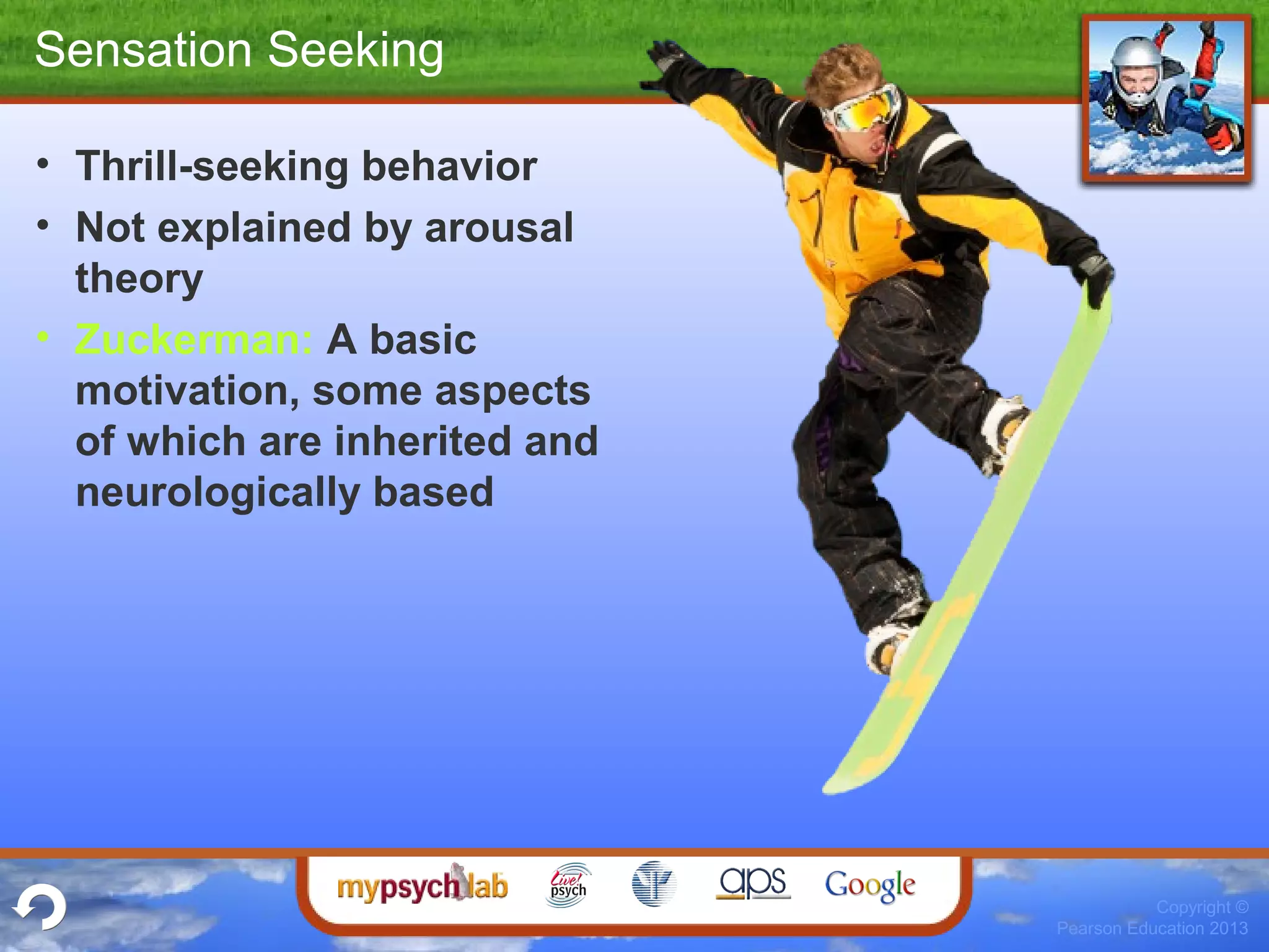 Copyright ©
Pearson Education 2013
Sensation Seeking
• Thrill-seeking behavior
• Not explained by arousal
theory
• Zuckerman: A basic
motivation, some aspects
of which are inherited and
neurologically based
 
