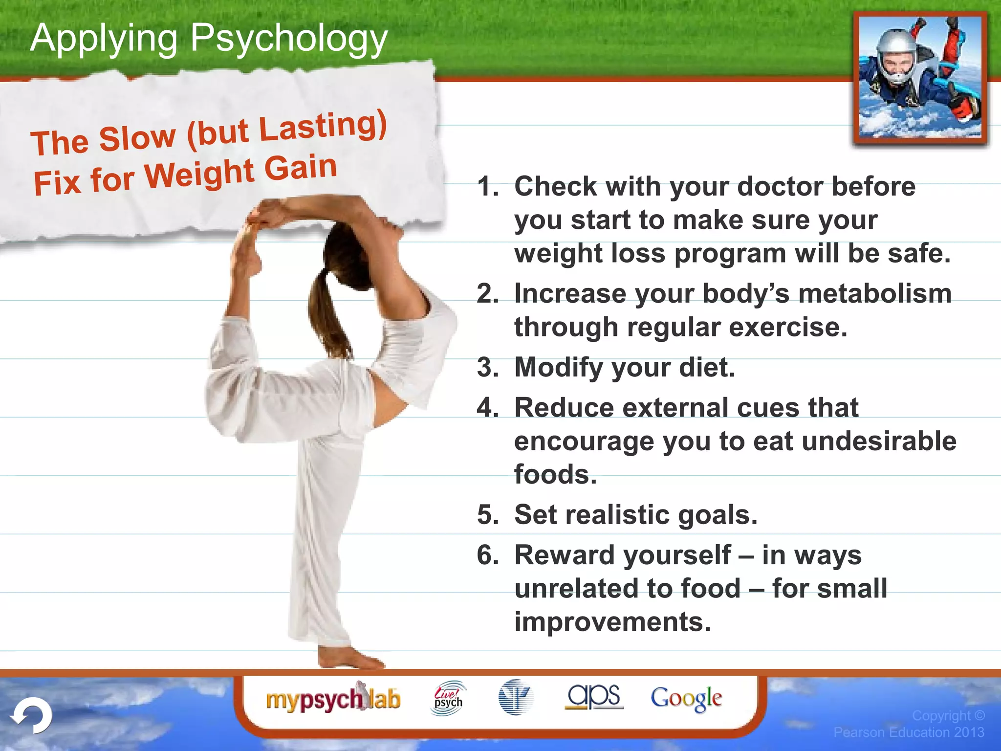 Applying Psychology
Copyright ©
Pearson Education 2013
The Slow (but Lasting)
Fix for Weight Gain
1. Check with your doctor before
you start to make sure your
weight loss program will be safe.
2. Increase your body’s metabolism
through regular exercise.
3. Modify your diet.
4. Reduce external cues that
encourage you to eat undesirable
foods.
5. Set realistic goals.
6. Reward yourself – in ways
unrelated to food – for small
improvements.
 
