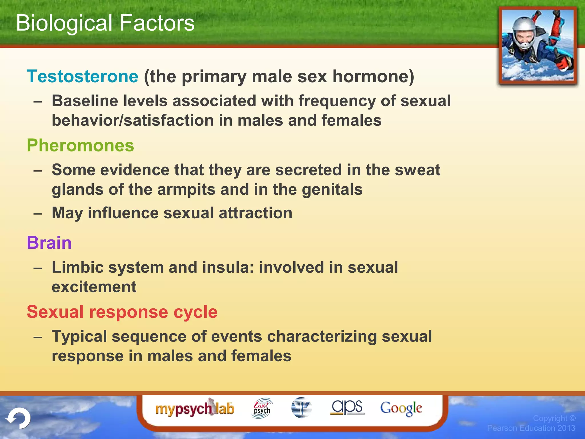 Copyright ©
Pearson Education 2013
Biological Factors
Testosterone (the primary male sex hormone)
– Baseline levels associated with frequency of sexual
behavior/satisfaction in males and females
Pheromones
– Some evidence that they are secreted in the sweat
glands of the armpits and in the genitals
– May influence sexual attraction
Brain
– Limbic system and insula: involved in sexual
excitement
Sexual response cycle
– Typical sequence of events characterizing sexual
response in males and females
 