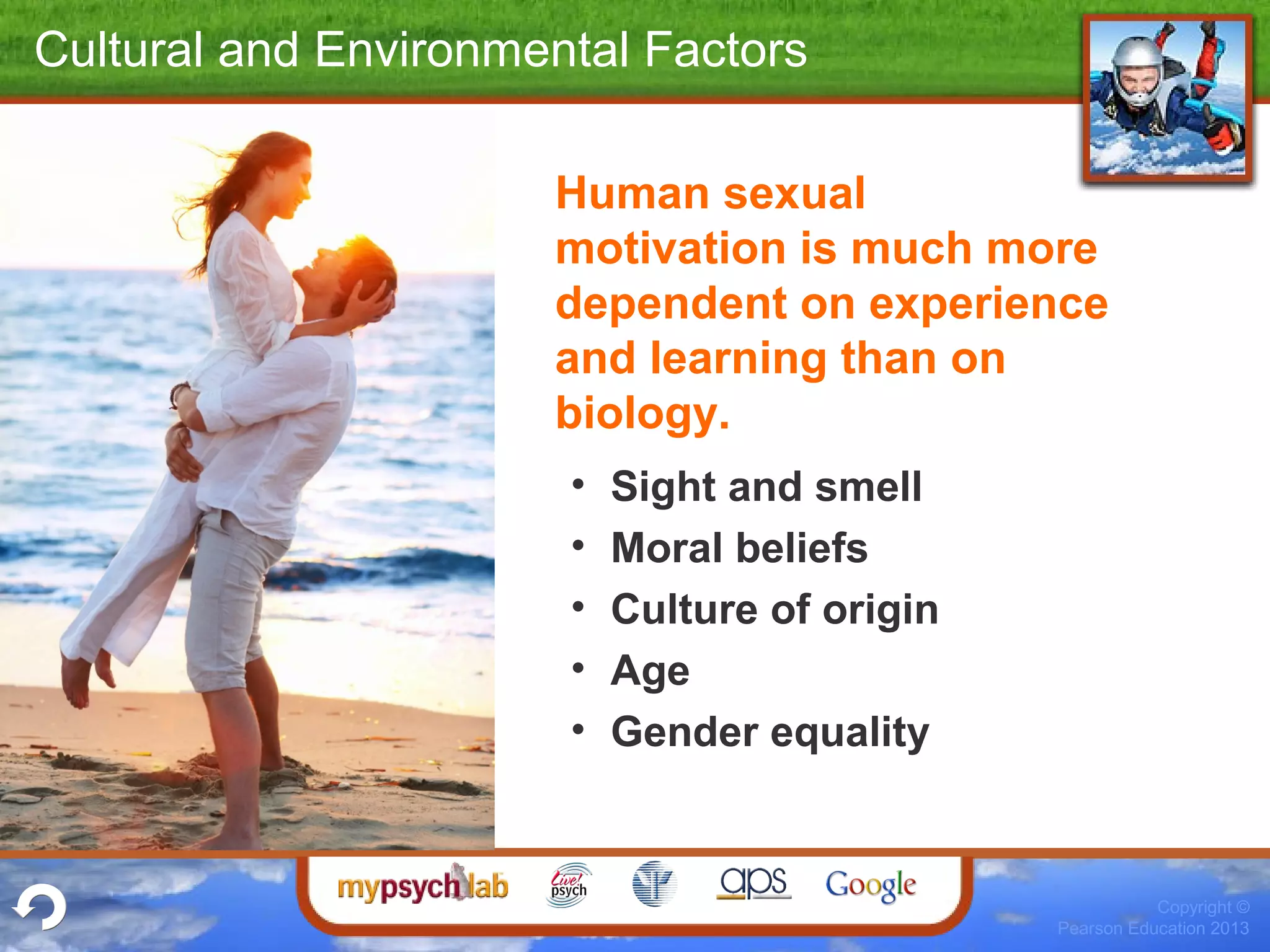 Copyright ©
Pearson Education 2013
Cultural and Environmental Factors
Human sexual
motivation is much more
dependent on experience
and learning than on
biology.
• Sight and smell
• Moral beliefs
• Culture of origin
• Age
• Gender equality
 