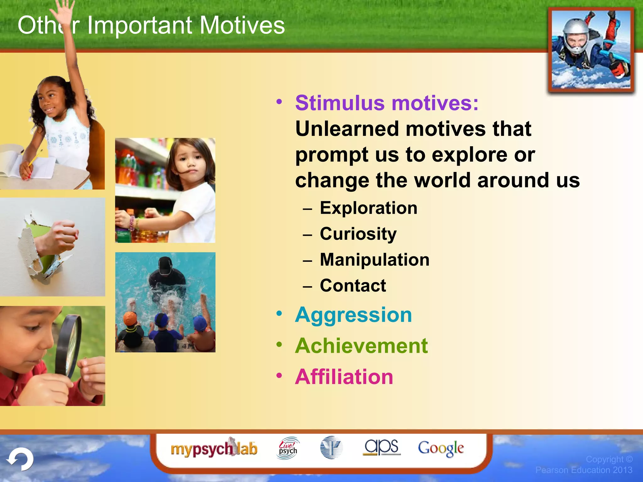 Copyright ©
Pearson Education 2013
Other Important Motives
• Stimulus motives:
Unlearned motives that
prompt us to explore or
change the world around us
– Exploration
– Curiosity
– Manipulation
– Contact
• Aggression
• Achievement
• Affiliation
 