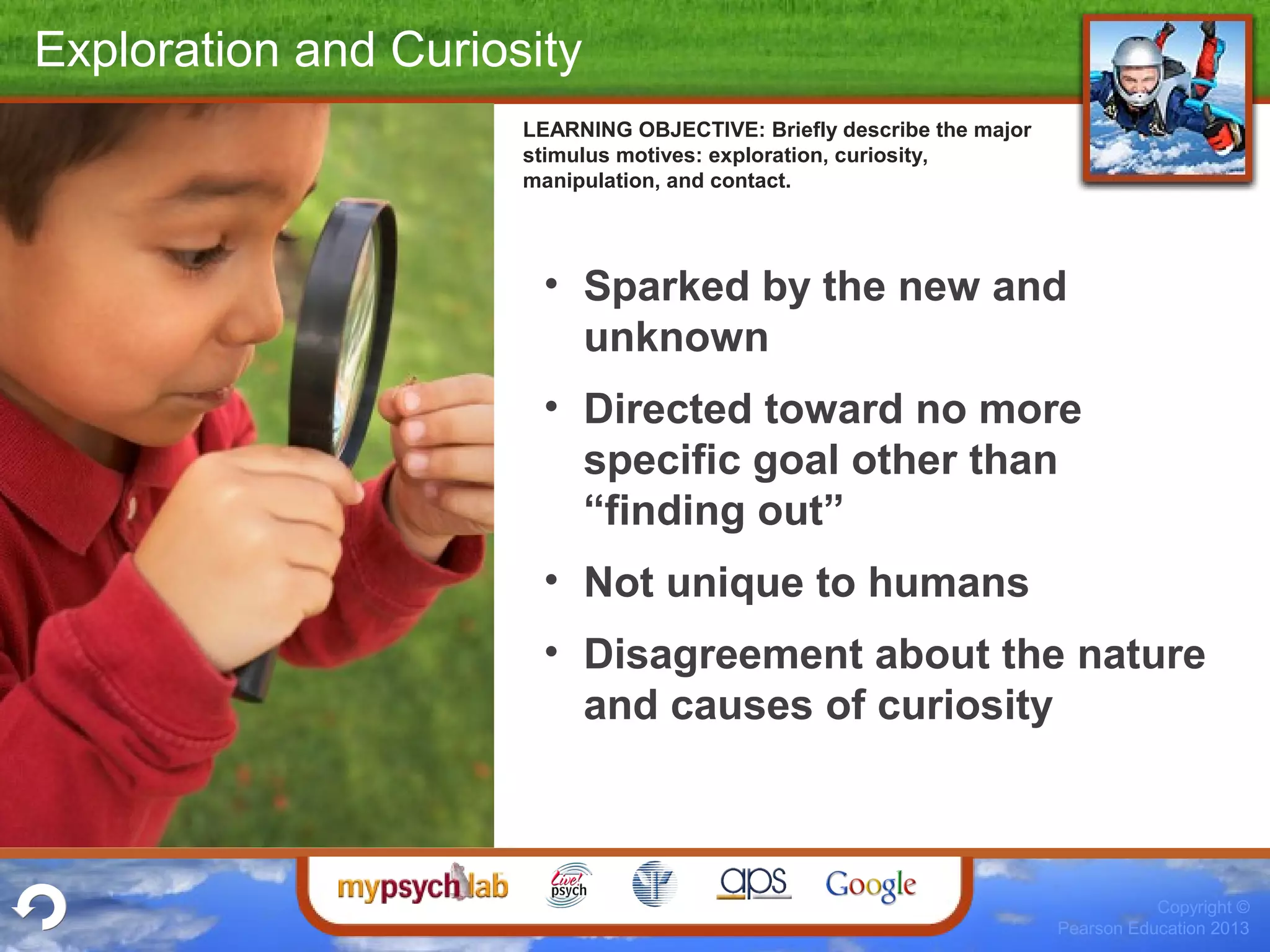 Copyright ©
Pearson Education 2013
Exploration and Curiosity
• Sparked by the new and
unknown
• Directed toward no more
specific goal other than
“finding out”
• Not unique to humans
• Disagreement about the nature
and causes of curiosity
LEARNING OBJECTIVE: Briefly describe the major
stimulus motives: exploration, curiosity,
manipulation, and contact.
 