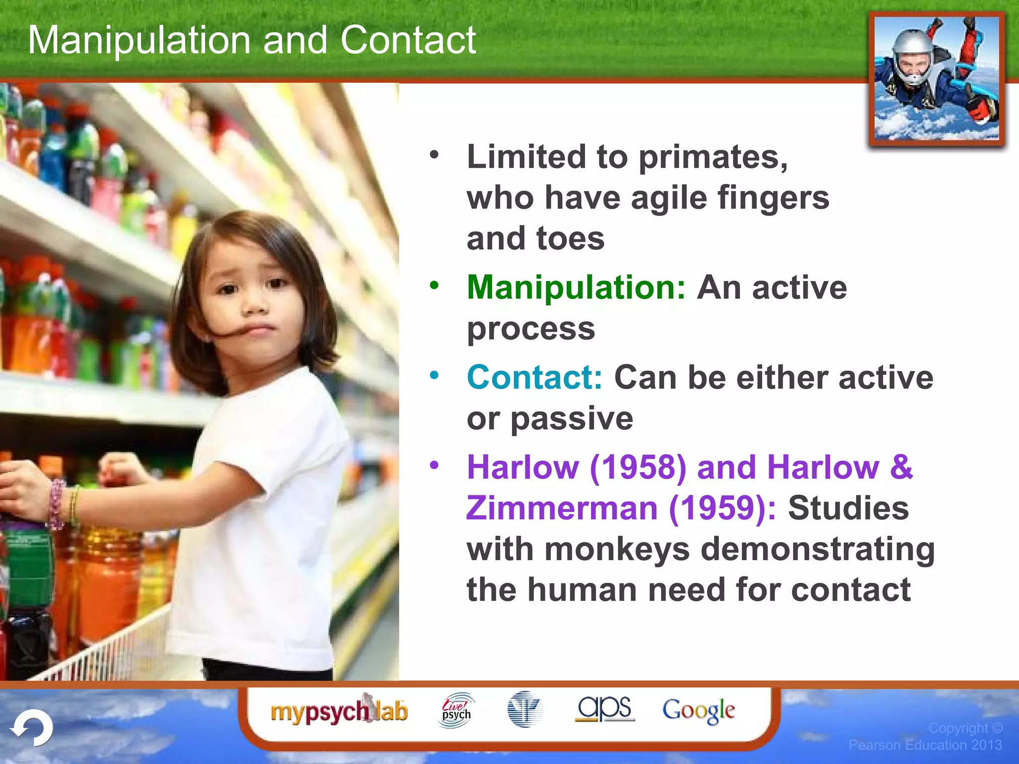 Copyright ©
Pearson Education 2013
Manipulation and Contact
• Limited to primates,
who have agile fingers
and toes
• Manipulation: An active
process
• Contact: Can be either active
or passive
• Harlow (1958) and Harlow &
Zimmerman (1959): Studies
with monkeys demonstrating
the human need for contact
 