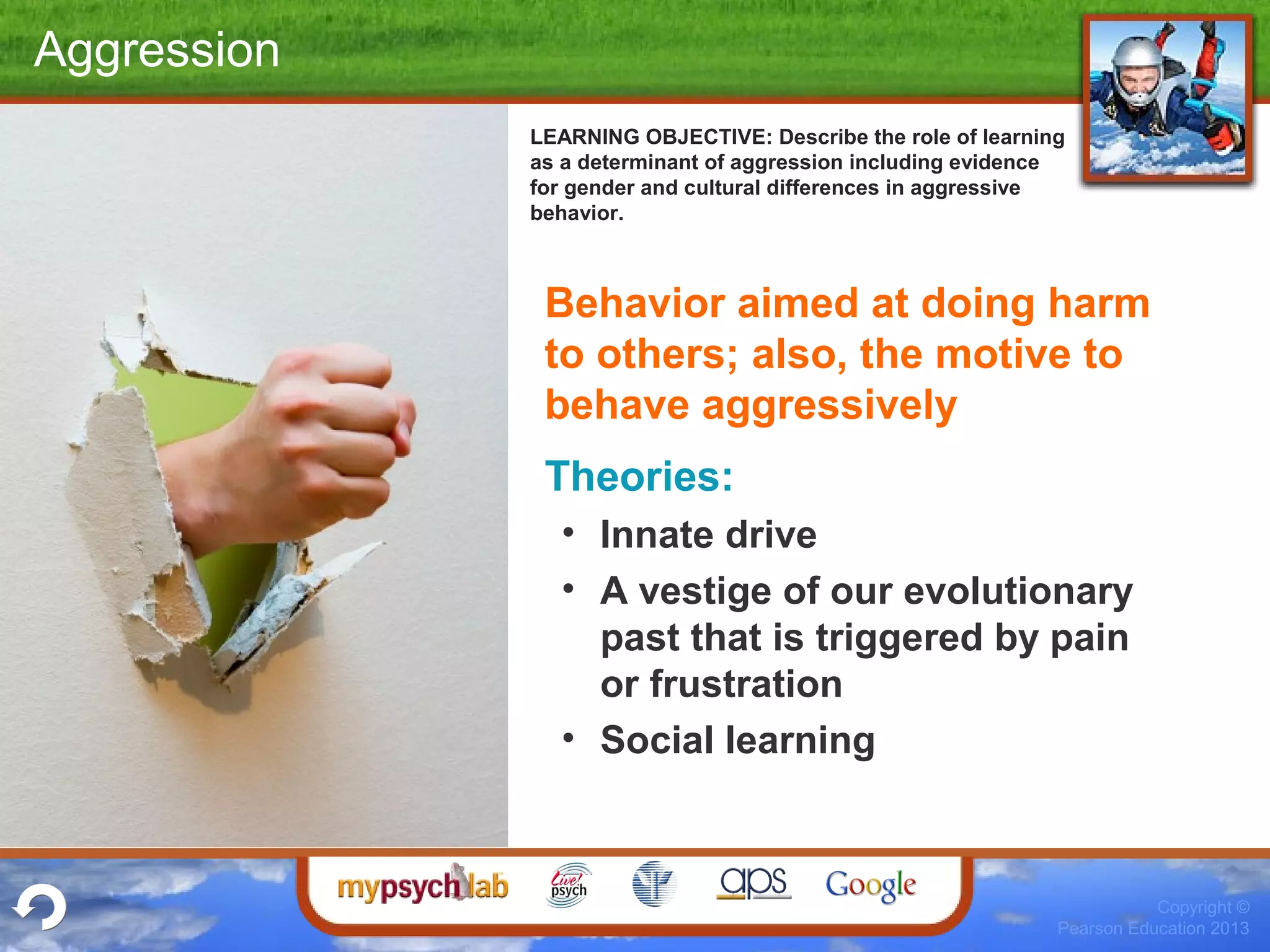 Copyright ©
Pearson Education 2013
Aggression
Behavior aimed at doing harm
to others; also, the motive to
behave aggressively
Theories:
• Innate drive
• A vestige of our evolutionary
past that is triggered by pain
or frustration
• Social learning
LEARNING OBJECTIVE: Describe the role of learning
as a determinant of aggression including evidence
for gender and cultural differences in aggressive
behavior.
 