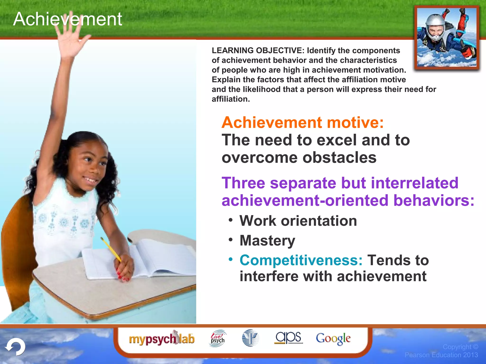 Copyright ©
Pearson Education 2013
Achievement
Achievement motive:
The need to excel and to
overcome obstacles
Three separate but interrelated
achievement-oriented behaviors:
• Work orientation
• Mastery
• Competitiveness: Tends to
interfere with achievement
LEARNING OBJECTIVE: Identify the components
of achievement behavior and the characteristics
of people who are high in achievement motivation.
Explain the factors that affect the affiliation motive
and the likelihood that a person will express their need for
affiliation.
 