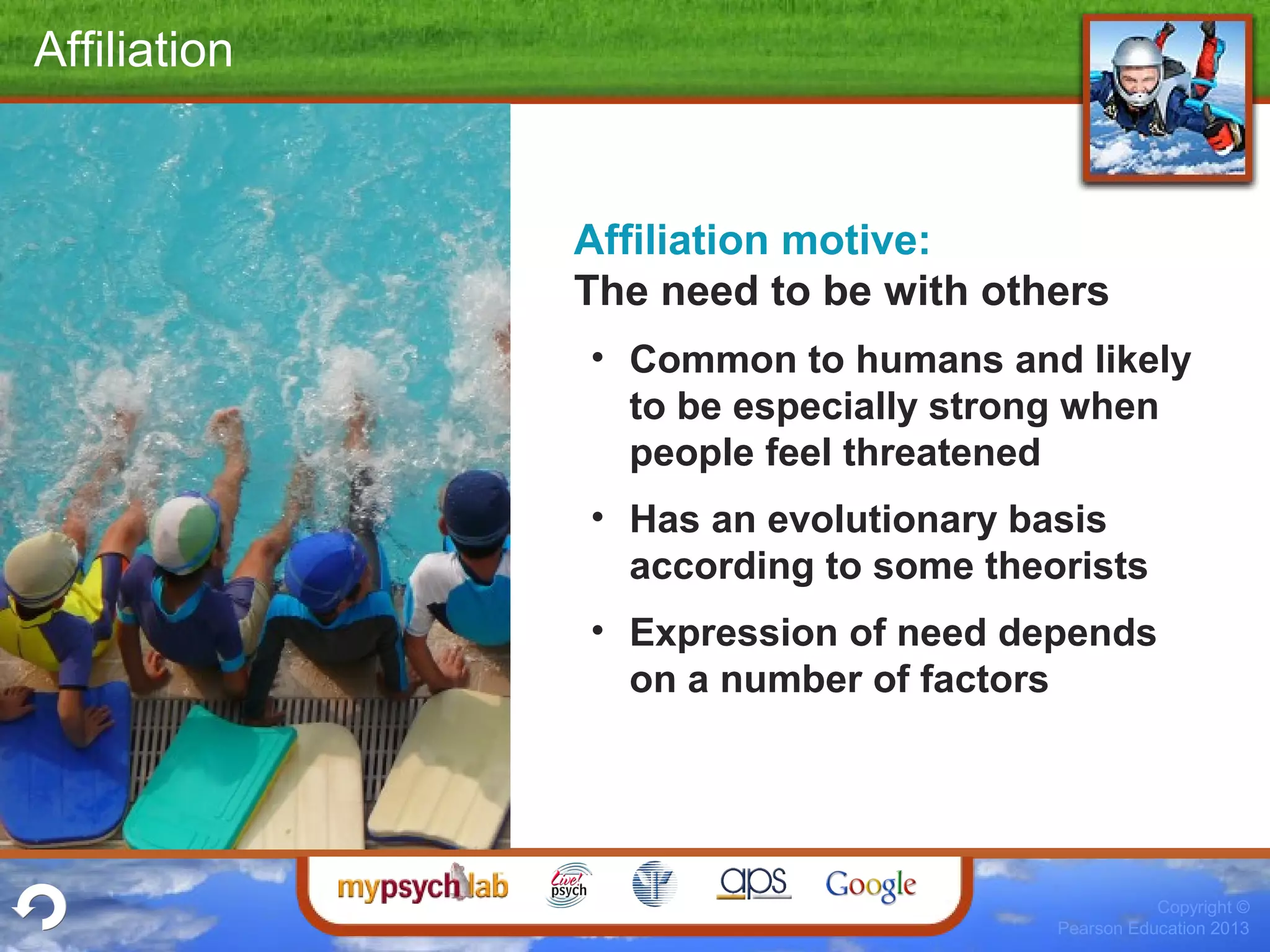 Copyright ©
Pearson Education 2013
Affiliation
Affiliation motive:
The need to be with others
• Common to humans and likely
to be especially strong when
people feel threatened
• Has an evolutionary basis
according to some theorists
• Expression of need depends
on a number of factors
 